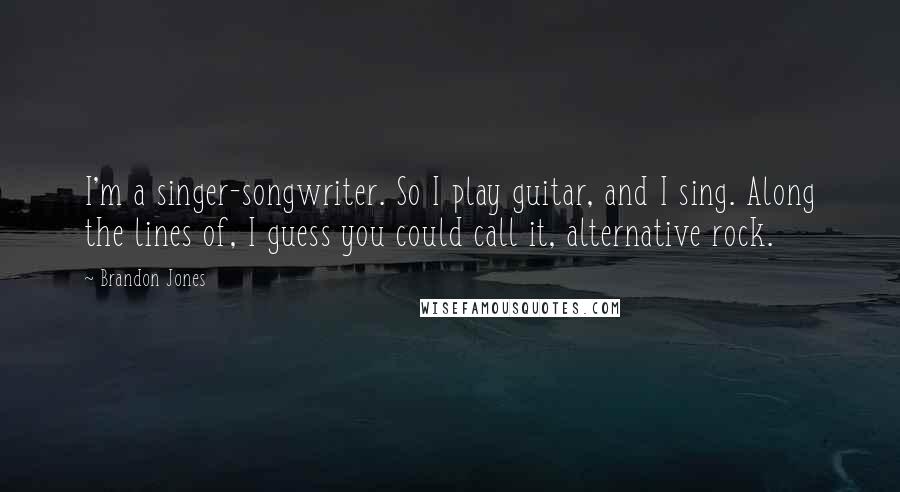 Brandon Jones Quotes: I'm a singer-songwriter. So I play guitar, and I sing. Along the lines of, I guess you could call it, alternative rock.