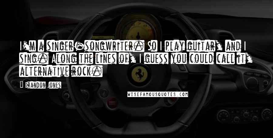 Brandon Jones Quotes: I'm a singer-songwriter. So I play guitar, and I sing. Along the lines of, I guess you could call it, alternative rock.