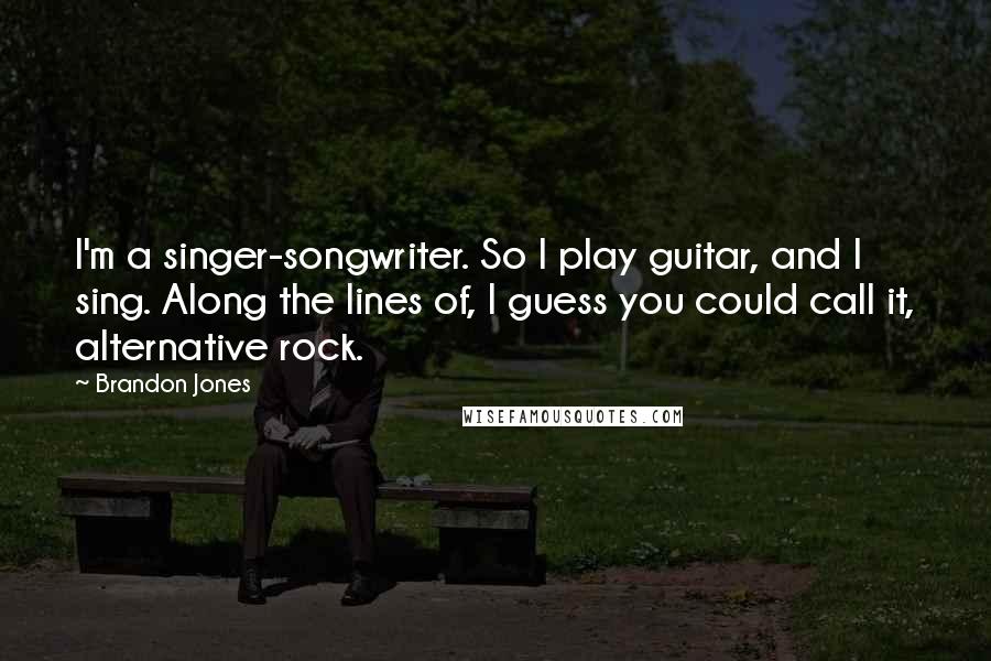 Brandon Jones Quotes: I'm a singer-songwriter. So I play guitar, and I sing. Along the lines of, I guess you could call it, alternative rock.