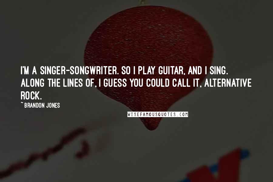 Brandon Jones Quotes: I'm a singer-songwriter. So I play guitar, and I sing. Along the lines of, I guess you could call it, alternative rock.