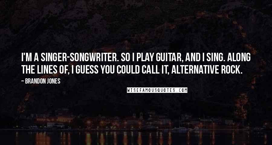 Brandon Jones Quotes: I'm a singer-songwriter. So I play guitar, and I sing. Along the lines of, I guess you could call it, alternative rock.