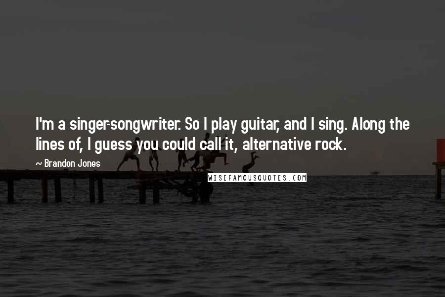 Brandon Jones Quotes: I'm a singer-songwriter. So I play guitar, and I sing. Along the lines of, I guess you could call it, alternative rock.