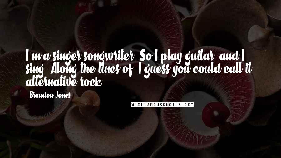 Brandon Jones Quotes: I'm a singer-songwriter. So I play guitar, and I sing. Along the lines of, I guess you could call it, alternative rock.