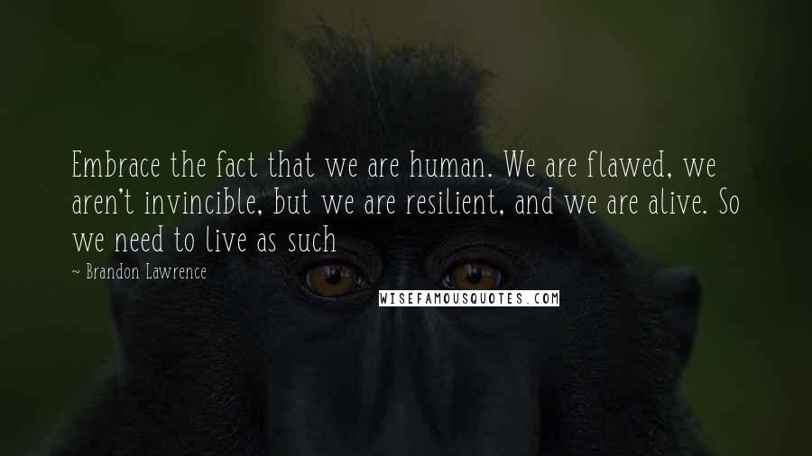 Brandon Lawrence Quotes: Embrace the fact that we are human. We are flawed, we aren't invincible, but we are resilient, and we are alive. So we need to live as such