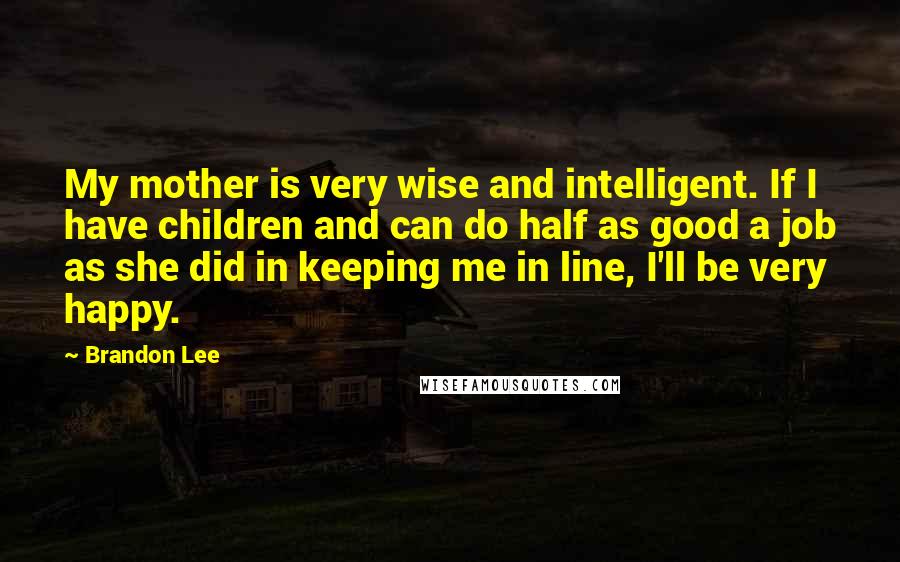 Brandon Lee Quotes: My mother is very wise and intelligent. If I have children and can do half as good a job as she did in keeping me in line, I'll be very happy.