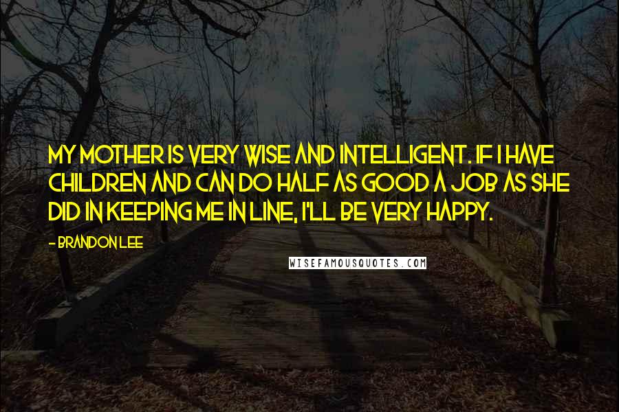 Brandon Lee Quotes: My mother is very wise and intelligent. If I have children and can do half as good a job as she did in keeping me in line, I'll be very happy.