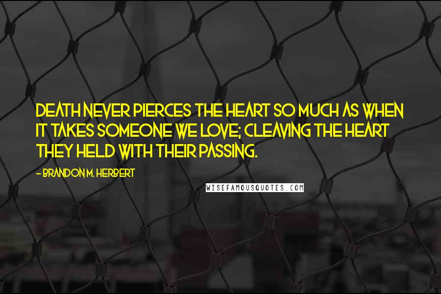 Brandon M. Herbert Quotes: Death never pierces the heart so much as when it takes someone we love; cleaving the heart they held with their passing.