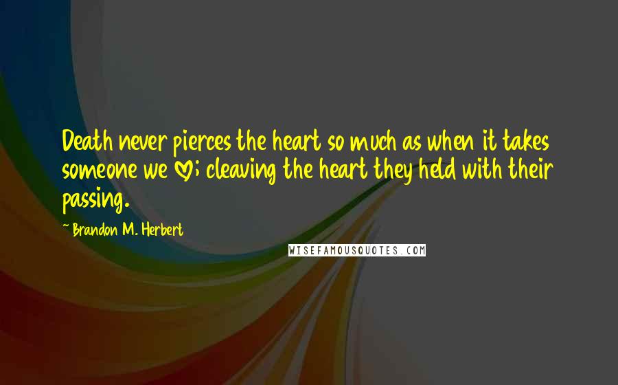 Brandon M. Herbert Quotes: Death never pierces the heart so much as when it takes someone we love; cleaving the heart they held with their passing.