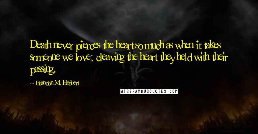 Brandon M. Herbert Quotes: Death never pierces the heart so much as when it takes someone we love; cleaving the heart they held with their passing.