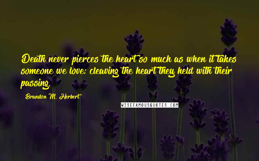 Brandon M. Herbert Quotes: Death never pierces the heart so much as when it takes someone we love; cleaving the heart they held with their passing.