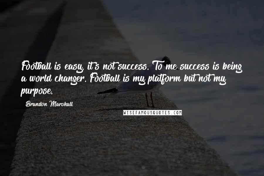 Brandon Marshall Quotes: Football is easy, it's not success. To me success is being a world changer. Football is my platform but not my purpose.