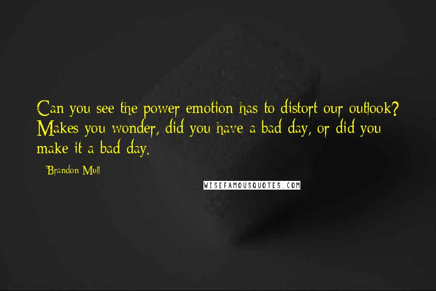 Brandon Mull Quotes: Can you see the power emotion has to distort our outlook? Makes you wonder, did you have a bad day, or did you make it a bad day.