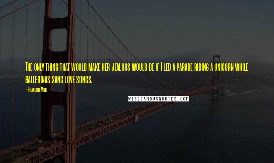Brandon Mull Quotes: The only thing that would make her jealous would be if I led a parade riding a unicorn while ballerinas sang love songs.