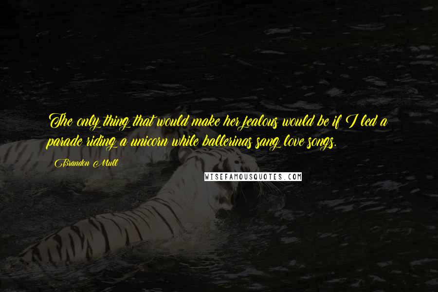 Brandon Mull Quotes: The only thing that would make her jealous would be if I led a parade riding a unicorn while ballerinas sang love songs.