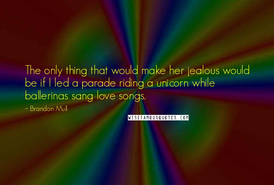 Brandon Mull Quotes: The only thing that would make her jealous would be if I led a parade riding a unicorn while ballerinas sang love songs.