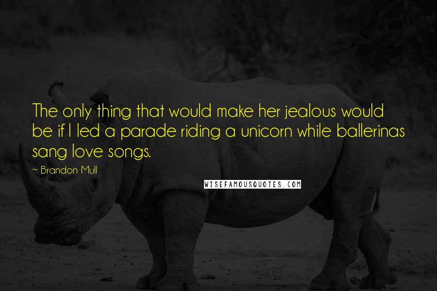 Brandon Mull Quotes: The only thing that would make her jealous would be if I led a parade riding a unicorn while ballerinas sang love songs.