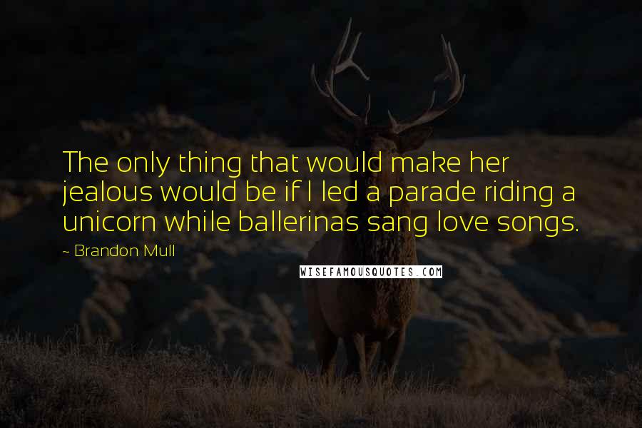 Brandon Mull Quotes: The only thing that would make her jealous would be if I led a parade riding a unicorn while ballerinas sang love songs.