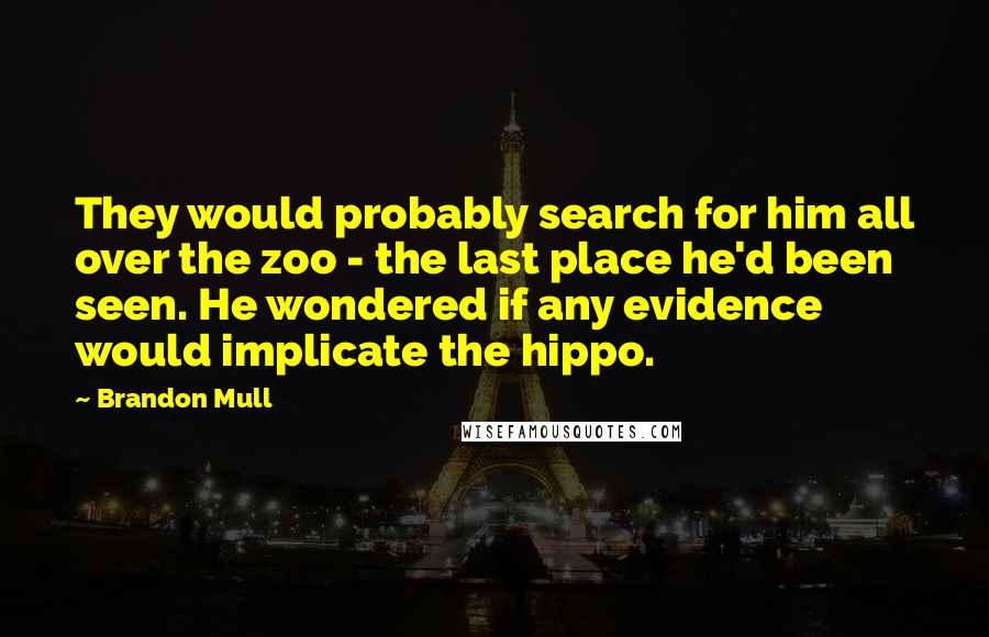 Brandon Mull Quotes: They would probably search for him all over the zoo - the last place he'd been seen. He wondered if any evidence would implicate the hippo.