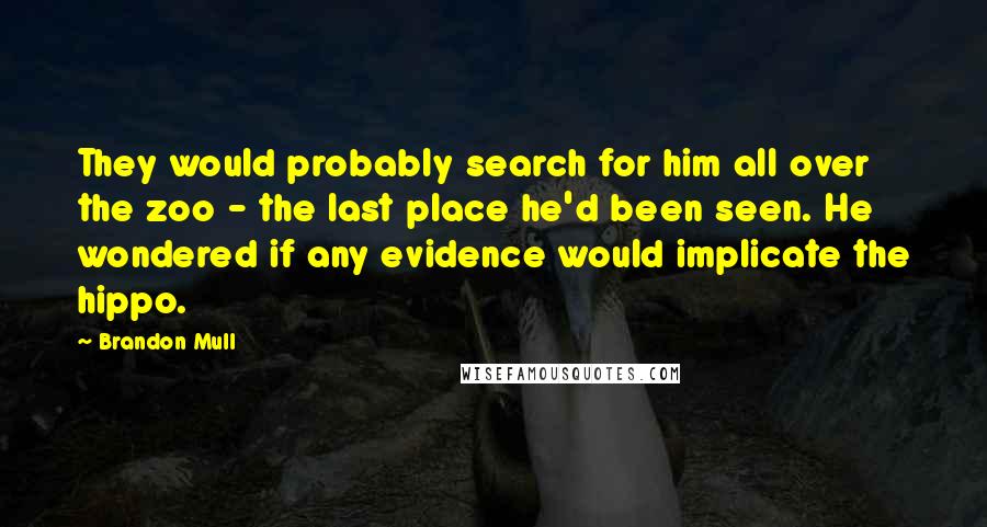 Brandon Mull Quotes: They would probably search for him all over the zoo - the last place he'd been seen. He wondered if any evidence would implicate the hippo.