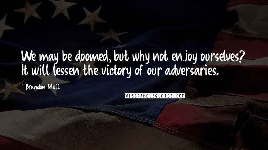 Brandon Mull Quotes: We may be doomed, but why not enjoy ourselves? It will lessen the victory of our adversaries.