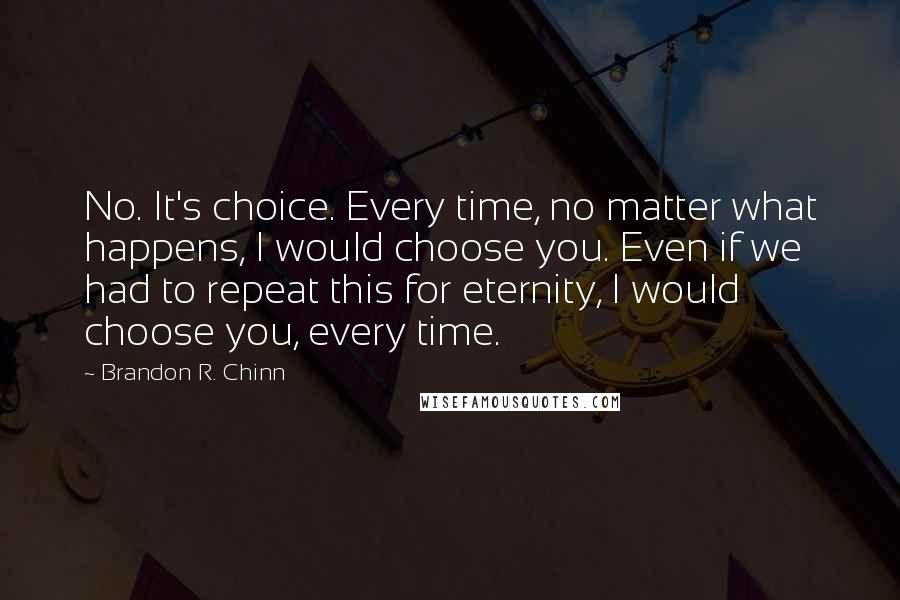 Brandon R. Chinn Quotes: No. It's choice. Every time, no matter what happens, I would choose you. Even if we had to repeat this for eternity, I would choose you, every time.