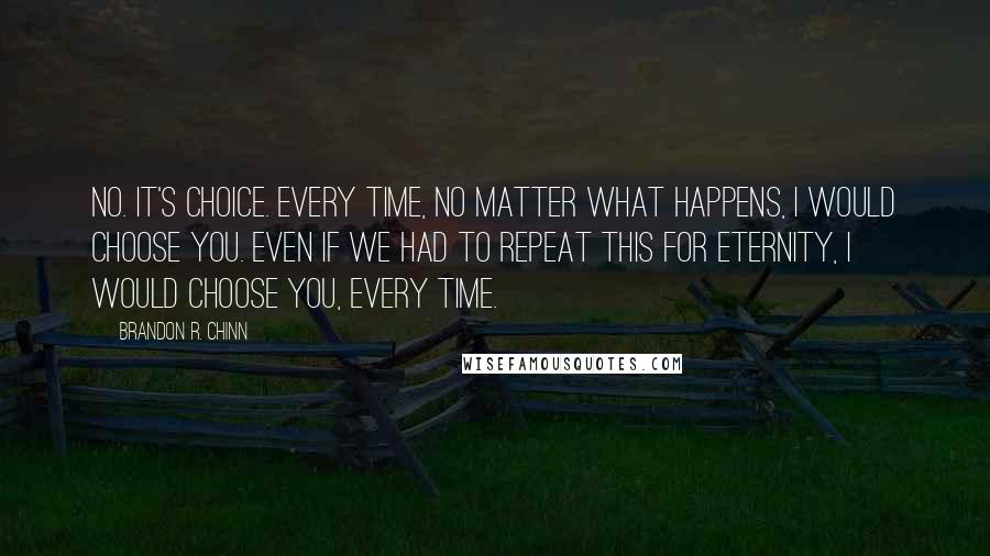 Brandon R. Chinn Quotes: No. It's choice. Every time, no matter what happens, I would choose you. Even if we had to repeat this for eternity, I would choose you, every time.