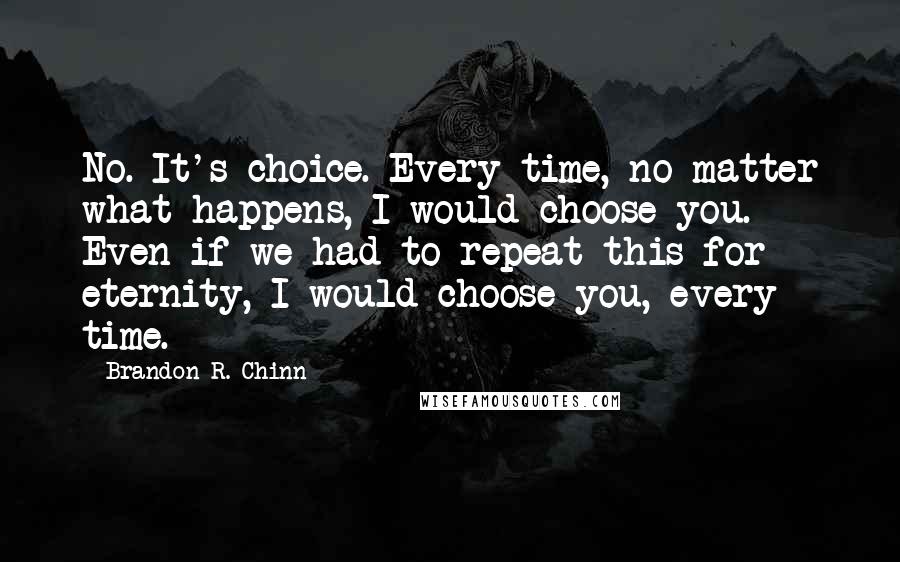 Brandon R. Chinn Quotes: No. It's choice. Every time, no matter what happens, I would choose you. Even if we had to repeat this for eternity, I would choose you, every time.