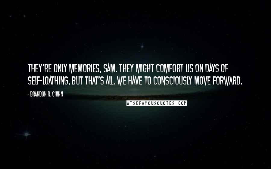 Brandon R. Chinn Quotes: They're only memories, Sam. They might comfort us on days of self-loathing, but that's all. We have to consciously move forward.