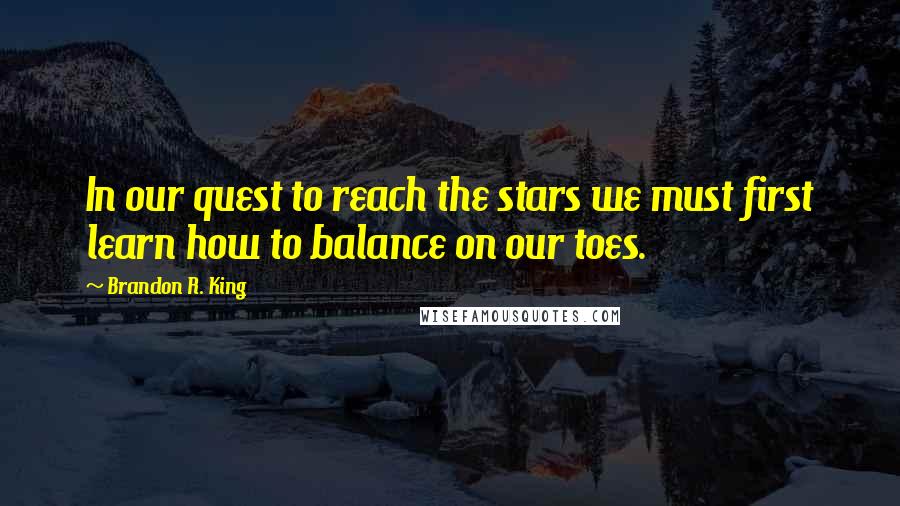 Brandon R. King Quotes: In our quest to reach the stars we must first learn how to balance on our toes.