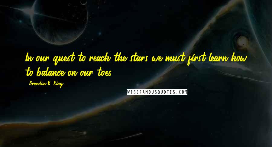 Brandon R. King Quotes: In our quest to reach the stars we must first learn how to balance on our toes.