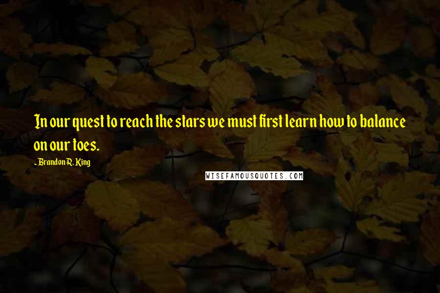 Brandon R. King Quotes: In our quest to reach the stars we must first learn how to balance on our toes.