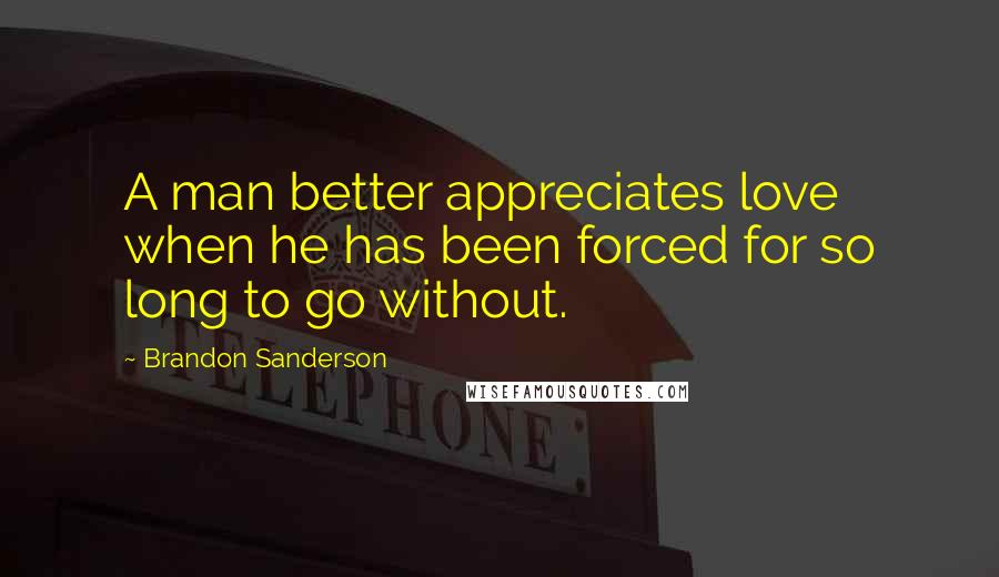 Brandon Sanderson Quotes: A man better appreciates love when he has been forced for so long to go without.