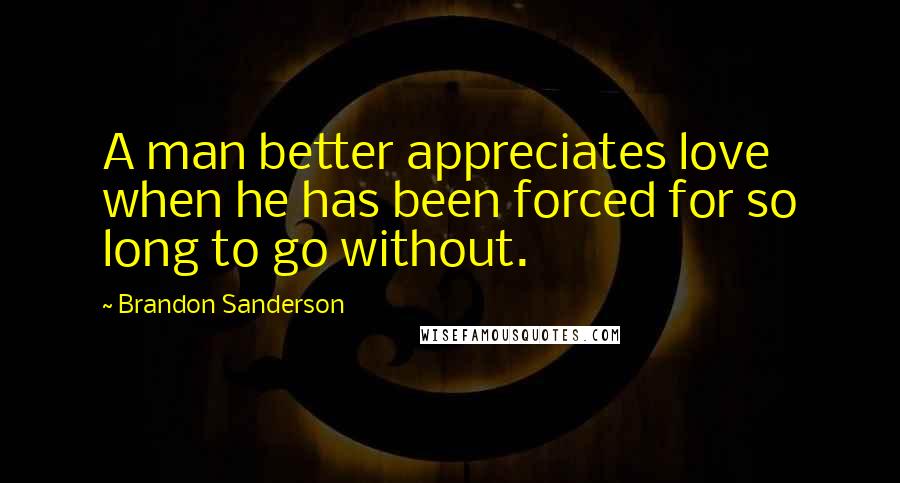 Brandon Sanderson Quotes: A man better appreciates love when he has been forced for so long to go without.