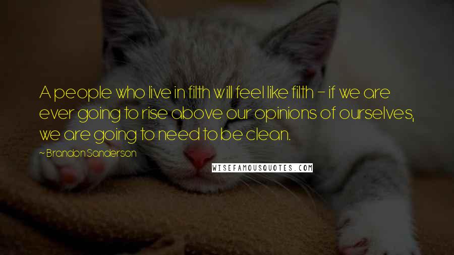 Brandon Sanderson Quotes: A people who live in filth will feel like filth - if we are ever going to rise above our opinions of ourselves, we are going to need to be clean.