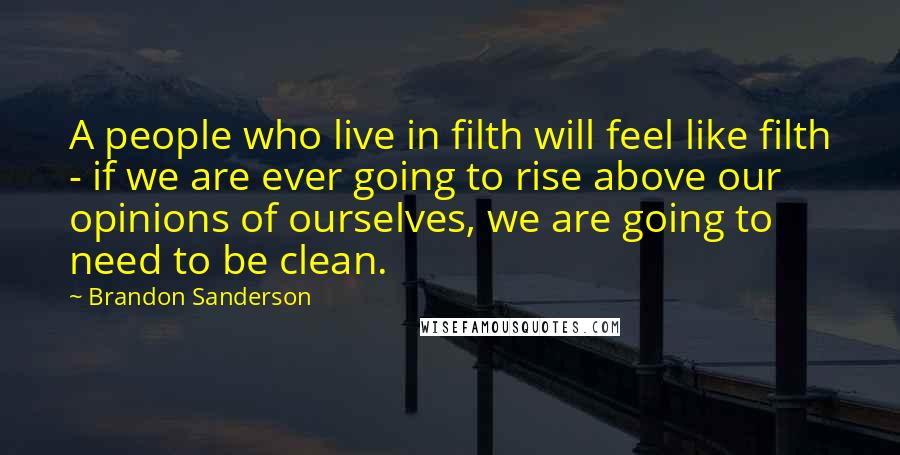 Brandon Sanderson Quotes: A people who live in filth will feel like filth - if we are ever going to rise above our opinions of ourselves, we are going to need to be clean.