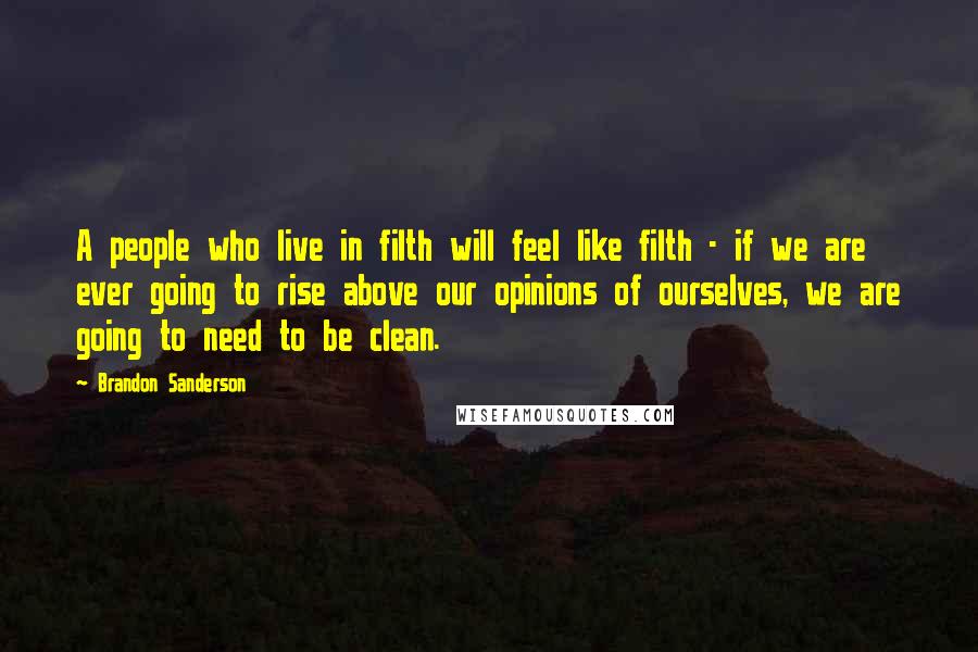 Brandon Sanderson Quotes: A people who live in filth will feel like filth - if we are ever going to rise above our opinions of ourselves, we are going to need to be clean.