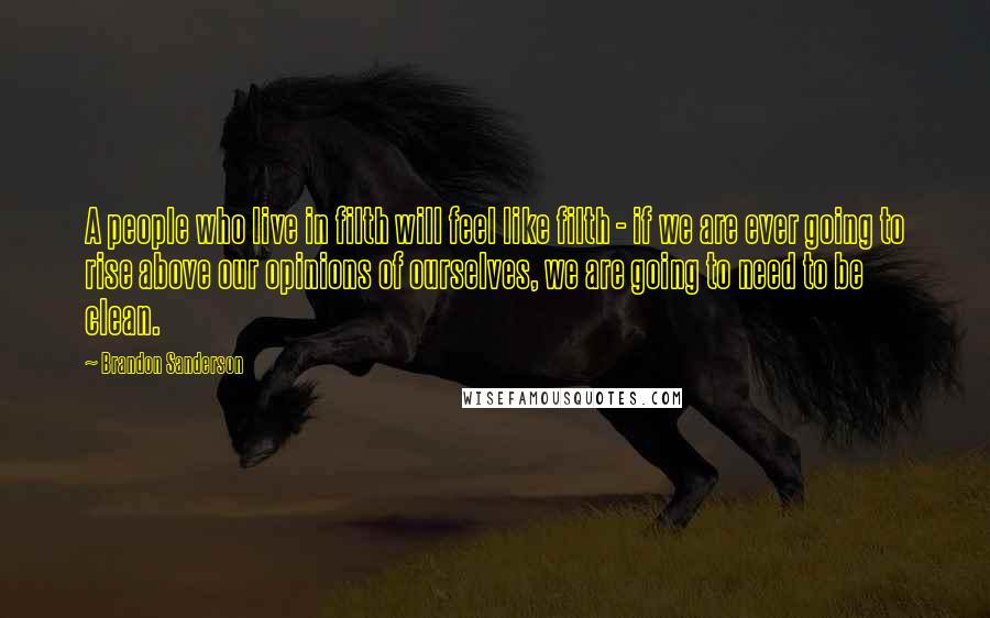 Brandon Sanderson Quotes: A people who live in filth will feel like filth - if we are ever going to rise above our opinions of ourselves, we are going to need to be clean.
