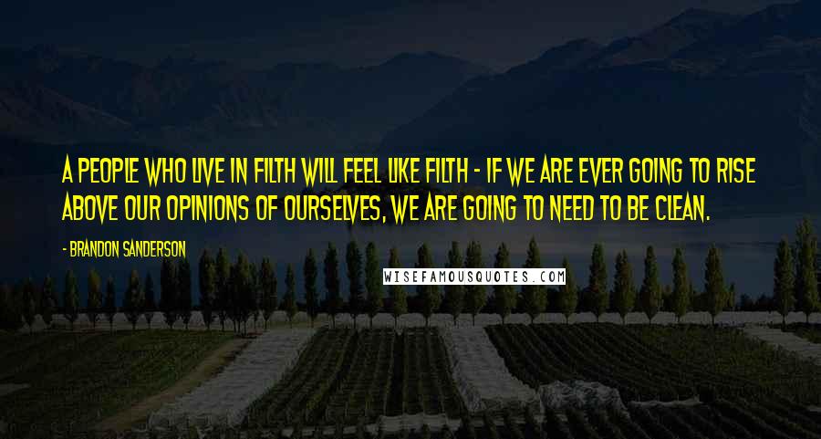 Brandon Sanderson Quotes: A people who live in filth will feel like filth - if we are ever going to rise above our opinions of ourselves, we are going to need to be clean.