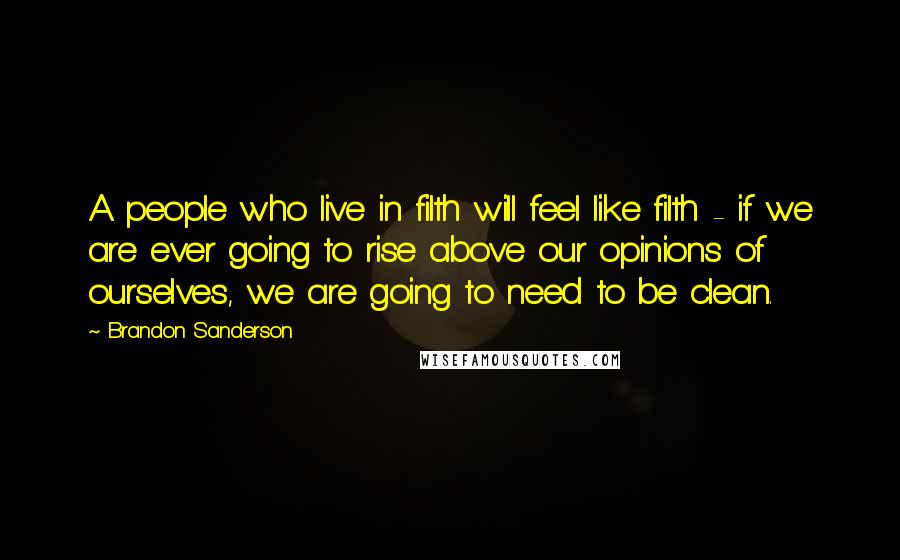 Brandon Sanderson Quotes: A people who live in filth will feel like filth - if we are ever going to rise above our opinions of ourselves, we are going to need to be clean.