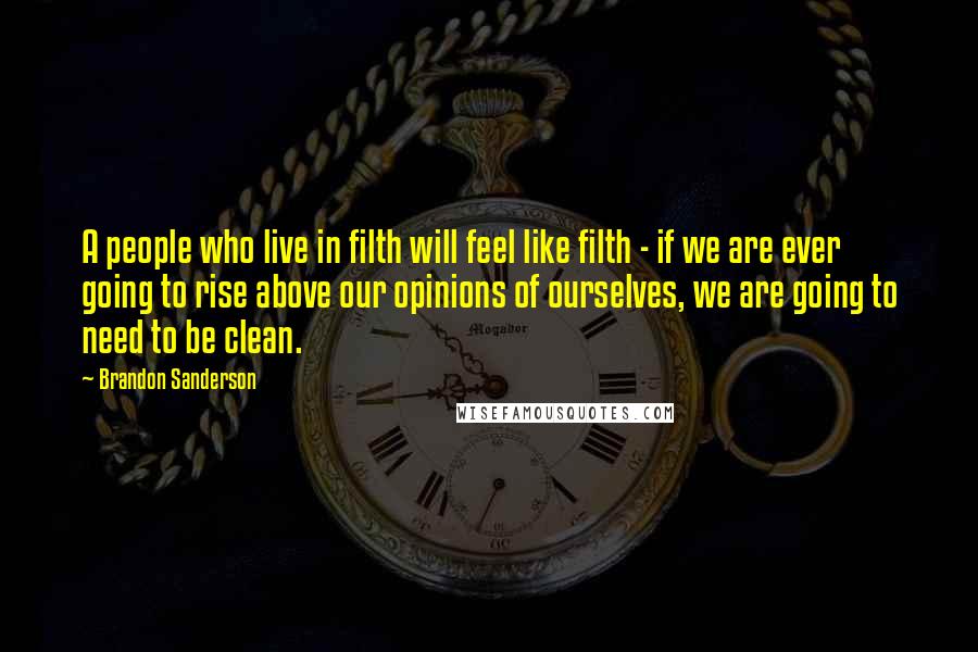 Brandon Sanderson Quotes: A people who live in filth will feel like filth - if we are ever going to rise above our opinions of ourselves, we are going to need to be clean.