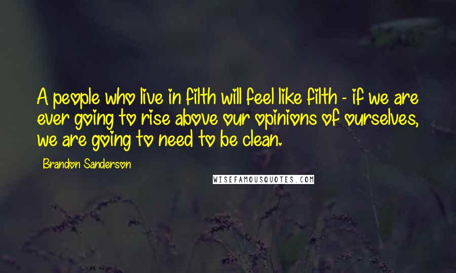 Brandon Sanderson Quotes: A people who live in filth will feel like filth - if we are ever going to rise above our opinions of ourselves, we are going to need to be clean.