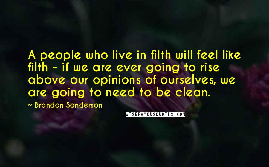Brandon Sanderson Quotes: A people who live in filth will feel like filth - if we are ever going to rise above our opinions of ourselves, we are going to need to be clean.