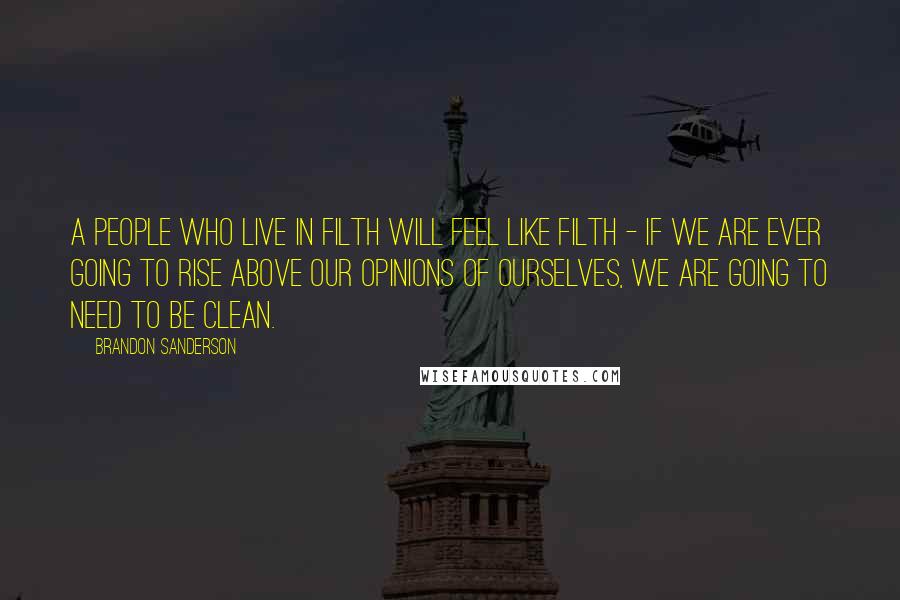 Brandon Sanderson Quotes: A people who live in filth will feel like filth - if we are ever going to rise above our opinions of ourselves, we are going to need to be clean.