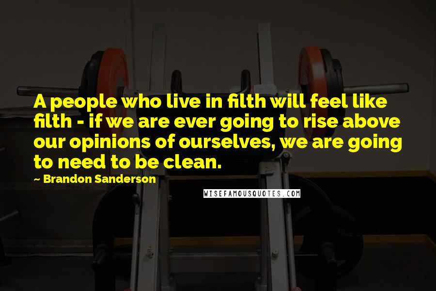 Brandon Sanderson Quotes: A people who live in filth will feel like filth - if we are ever going to rise above our opinions of ourselves, we are going to need to be clean.