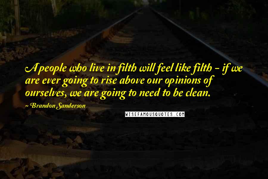 Brandon Sanderson Quotes: A people who live in filth will feel like filth - if we are ever going to rise above our opinions of ourselves, we are going to need to be clean.