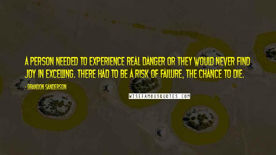 Brandon Sanderson Quotes: A person needed to experience real danger or they would never find joy in excelling. There had to be a risk of failure, the chance to die.