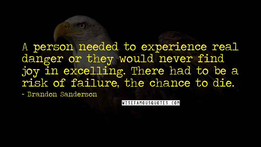 Brandon Sanderson Quotes: A person needed to experience real danger or they would never find joy in excelling. There had to be a risk of failure, the chance to die.