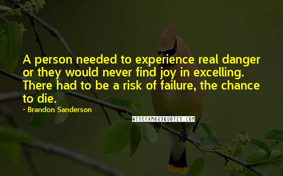 Brandon Sanderson Quotes: A person needed to experience real danger or they would never find joy in excelling. There had to be a risk of failure, the chance to die.