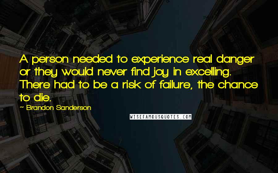 Brandon Sanderson Quotes: A person needed to experience real danger or they would never find joy in excelling. There had to be a risk of failure, the chance to die.