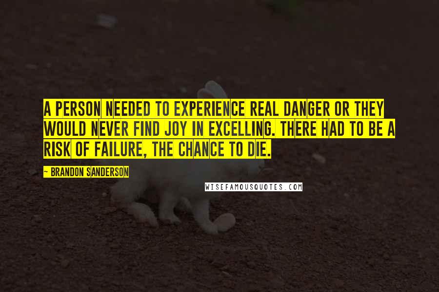 Brandon Sanderson Quotes: A person needed to experience real danger or they would never find joy in excelling. There had to be a risk of failure, the chance to die.